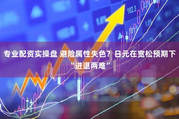 专业配资实操盘 避险属性失色？日元在宽松预期下“进退两难”