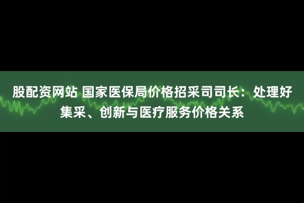 股配资网站 国家医保局价格招采司司长：处理好集采、创新与医疗服务价格关系