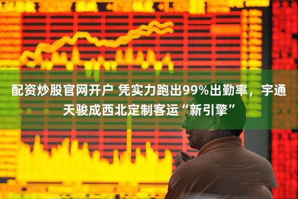 配资炒股官网开户 凭实力跑出99%出勤率，宇通天骏成西北定制客运“新引擎”