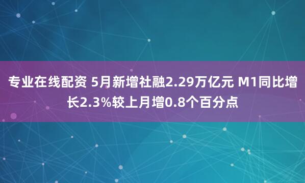 专业在线配资 5月新增社融2.29万亿元 M1同比增长2.3%较上月增0.8个百分点