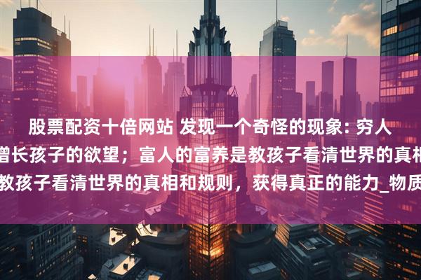 股票配资十倍网站 发现一个奇怪的现象: 穷人的富养是带孩子旅游，增长孩子的欲望；富人的富养是教孩子看清世界的真相和规则，获得真正的能力_物质条件