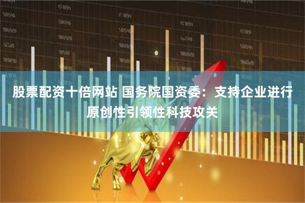 股票配资十倍网站 国务院国资委：支持企业进行原创性引领性科技攻关