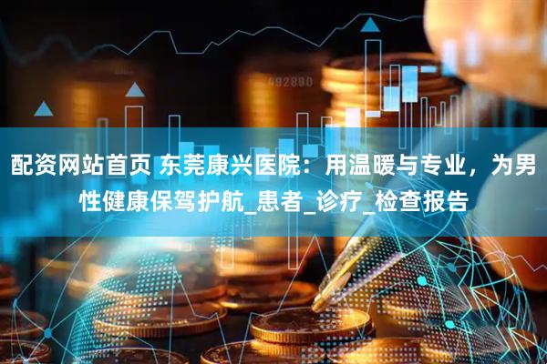 配资网站首页 东莞康兴医院：用温暖与专业，为男性健康保驾护航_患者_诊疗_检查报告