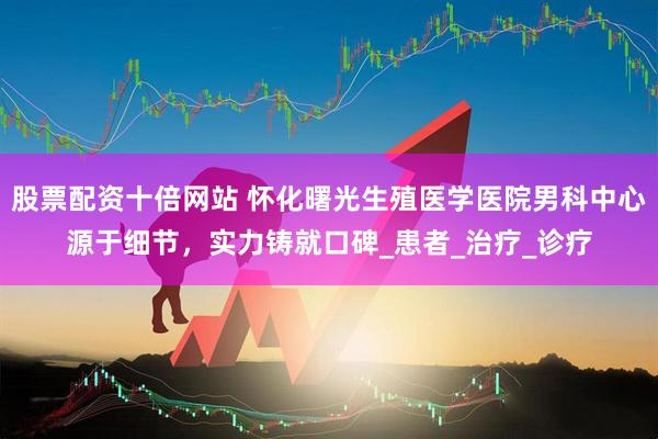 股票配资十倍网站 怀化曙光生殖医学医院男科中心源于细节，实力铸就口碑_患者_治疗_诊疗