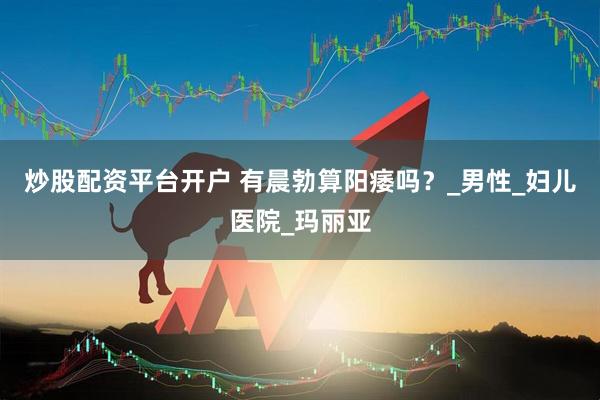 炒股配资平台开户 有晨勃算阳痿吗？_男性_妇儿医院_玛丽亚