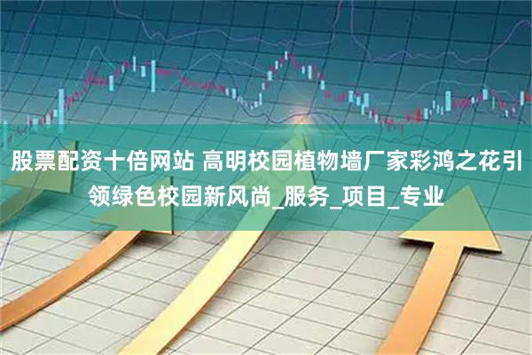 股票配资十倍网站 高明校园植物墙厂家彩鸿之花引领绿色校园新风尚_服务_项目_专业