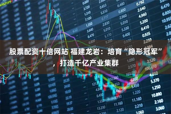 股票配资十倍网站 福建龙岩：培育“隐形冠军”，打造千亿产业集群