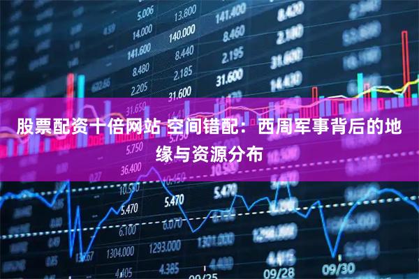 股票配资十倍网站 空间错配：西周军事背后的地缘与资源分布