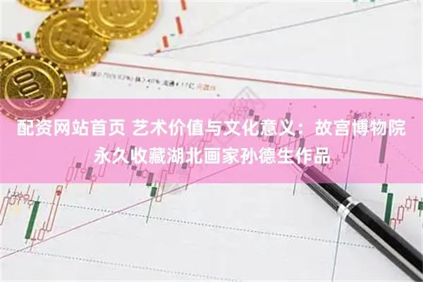 配资网站首页 艺术价值与文化意义：故宫博物院永久收藏湖北画家孙德生作品
