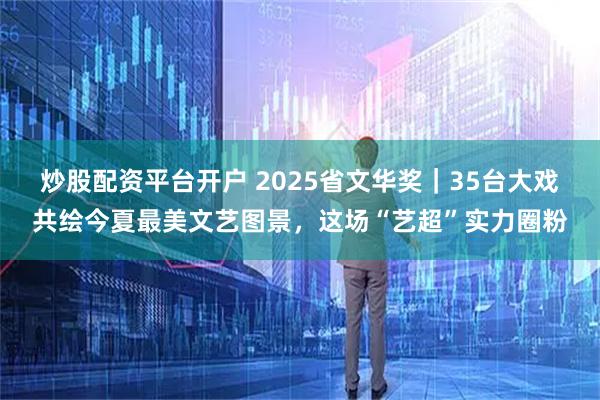 炒股配资平台开户 2025省文华奖｜35台大戏共绘今夏最美文艺图景，这场“艺超”实力圈粉
