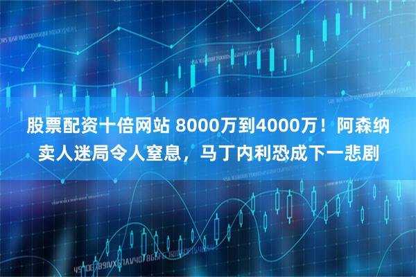 股票配资十倍网站 8000万到4000万！阿森纳卖人迷局令人窒息，马丁内利恐成下一悲剧