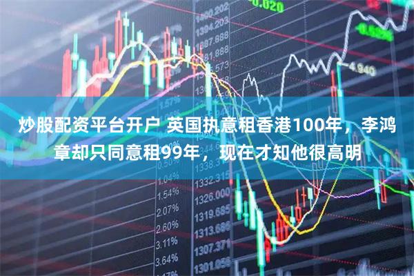 炒股配资平台开户 英国执意租香港100年，李鸿章却只同意租99年，现在才知他很高明