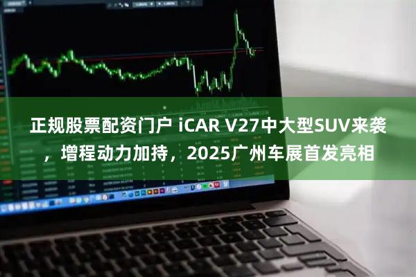正规股票配资门户 iCAR V27中大型SUV来袭，增程动力加持，2025广州车展首发亮相