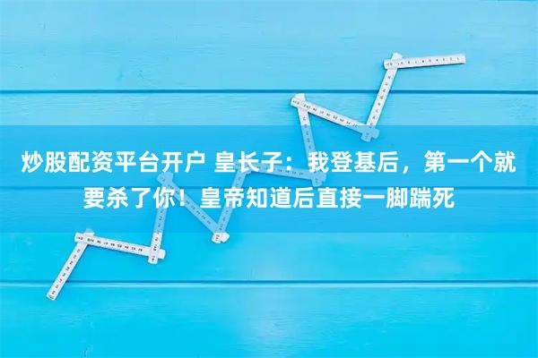 炒股配资平台开户 皇长子：我登基后，第一个就要杀了你！皇帝知道后直接一脚踹死