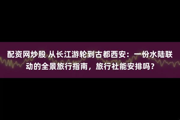 配资网炒股 从长江游轮到古都西安：一份水陆联动的全景旅行指南，旅行社能安排吗？