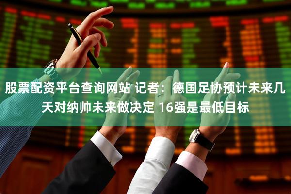 股票配资平台查询网站 记者：德国足协预计未来几天对纳帅未来做决定 16强是最低目标