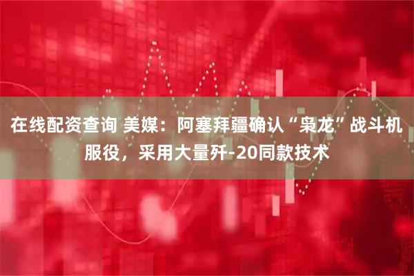 在线配资查询 美媒：阿塞拜疆确认“枭龙”战斗机服役，采用大量歼-20同款技术